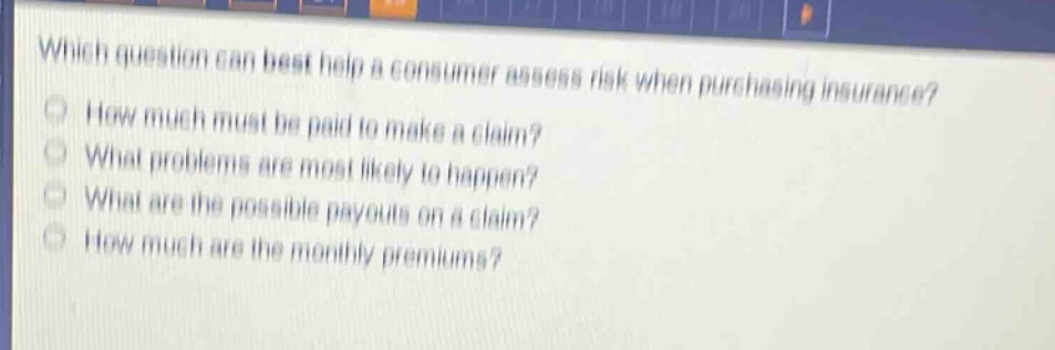 which question can best help a consumer assess risk when purchasing insurance?\nhow much must be paid to make a claim?\nwhat problems are most likely to happen?\nwhat are the possible payouts on a claim?\nhow much are the monthly premiums?