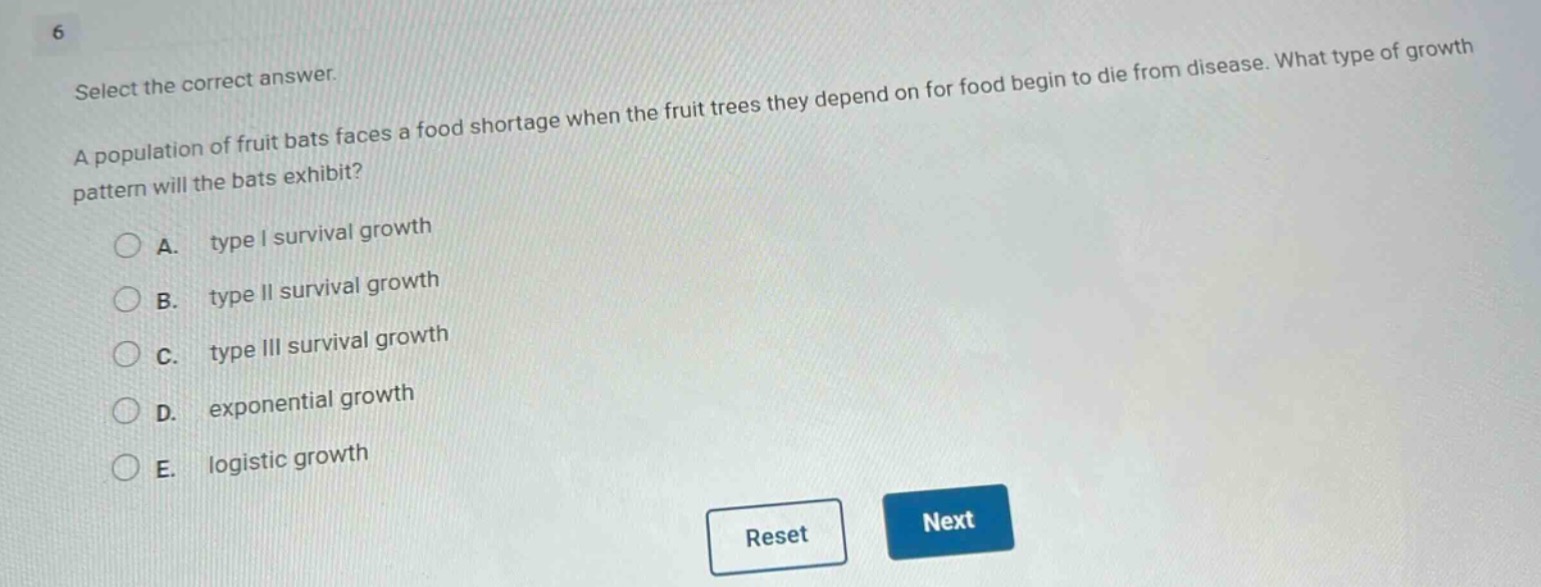select the correct answer.\na population of fruit bats faces a food shortage when the fruit trees they depend on for food begin to die from disease. what type of growth pattern will the bats exhibit?\na. type i survival growth\nb. type ii survival growth\nc. type iii survival growth\nd. exponential growth\ne. logistic growth