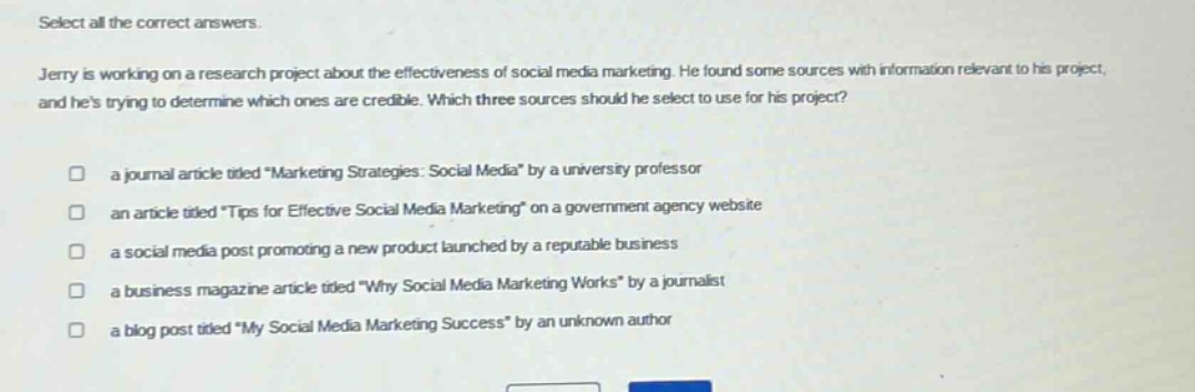 select all the correct answers.\njerry is working on a research project about the effectiveness of social media marketing. he found some sources with information relevant to his project, and hes trying to determine which ones are credible. which three sources should he select to use for his project?\n□ a journal article titled \marketing strategies: social media\ by a university professor\n□ an article titled \tips for effective social media marketing\ on a government agency website\n□ a social media post promoting a new product launched by a reputable business\n□ a business magazine article titled \why social media marketing works\ by a journalist\n□ a blog post titled \my social media marketing success\ by an unknown author