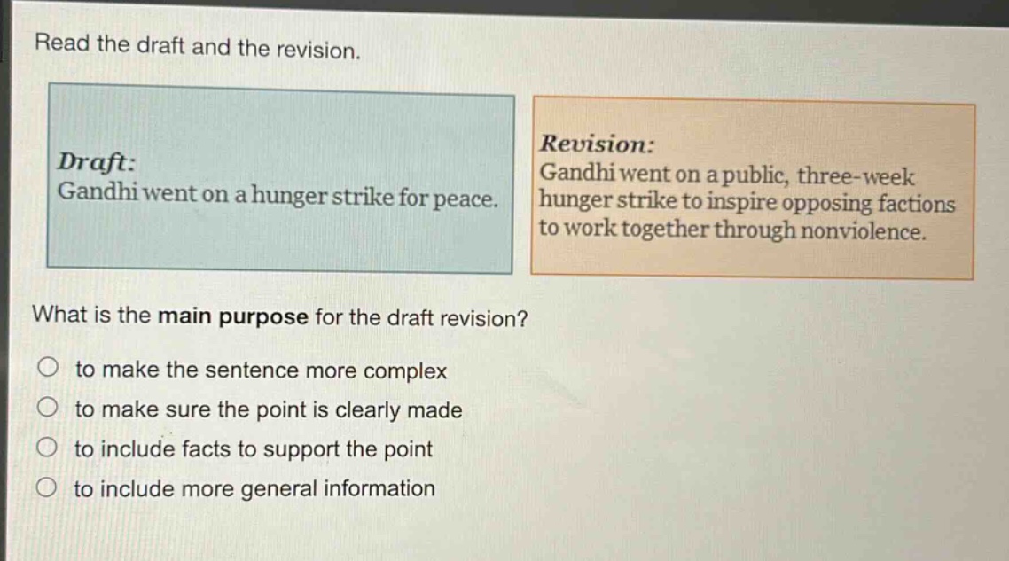 read the draft and the revision. draft: gandhi went on a hunger strike for peace. revision: gandhi went on a public, three - week hunger strike to inspire opposing factions to work together through nonviolence. what is the main purpose for the draft revision? to make the sentence more complex to make sure the point is clearly made to include facts to support the point to include more general information