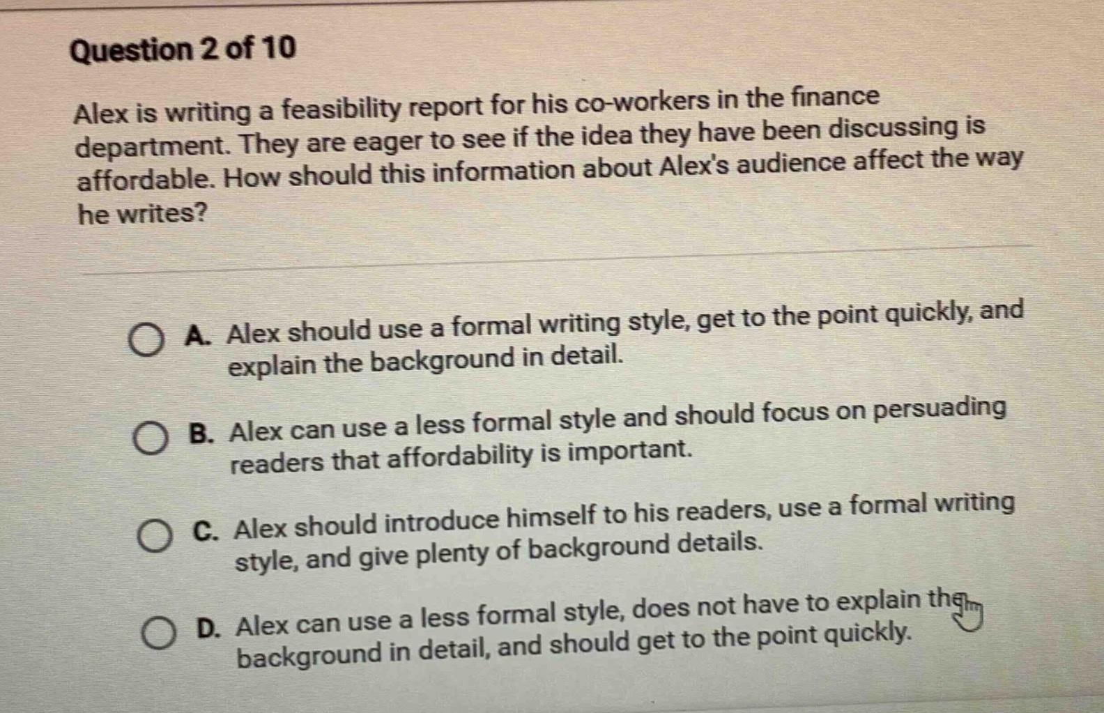 question 2 of 10\nalex is writing a feasibility report for his co - workers in the finance department. they are eager to see if the idea they have been discussing is affordable. how should this information about alexs audience affect the way he writes?\na. alex should use a formal writing style, get to the point quickly, and explain the background in detail.\nb. alex can use a less formal style and should focus on persuading readers that affordability is important.\nc. alex should introduce himself to his readers, use a formal writing style, and give plenty of background details.\nd. alex can use a less formal style, does not have to explain the background in detail, and should get to the point quickly.