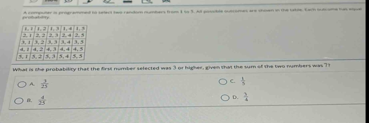 a computer is programmed to select two random numbers from 1 to 5. all possible outcomes are shown in the table. each outcome has equal probability.\nwhat is the probability that the first number selected was 3 or higher, given that the sum of the two numbers was 7?\na. $\frac{3}{25}$\nb. $\frac{4}{25}$\nc. $\frac{1}{5}$\nd. $\frac{3}{4}$