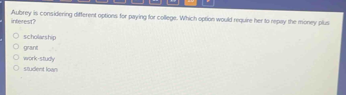 aubrey is considering different options for paying for college. which option would require her to repay the money plus interest?\nscholarship\ngrant\nwork - study\nstudent loan