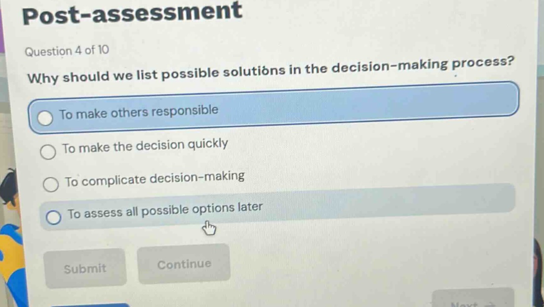 post - assessment\nquestion 4 of 10\nwhy should we list possible solutions in the decision - making process?\nto make others responsible\nto make the decision quickly\nto complicate decision - making\nto assess all possible options later\nsubmit continue