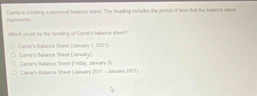 carrie is creating a personal balance sheet. the heading includes the period of time that the balance sheet represents.\nwhich could be the heading of carries balance sheet?\ncarries balance sheet (january 1, 2021)\ncarries balance sheet (january)\ncarries balance sheet (friday, january 3)\ncarries balance sheet (january 2011 - january 2021)