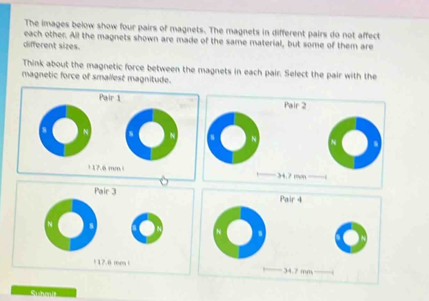 the images below show four pairs of magnets. the magnets in different pairs do not affect each other. all the magnets shown are made of the same material, but some of them are different sizes. think about the magnetic force between the magnets in each pair. select the pair with the magnetic force of smallest magnitude.