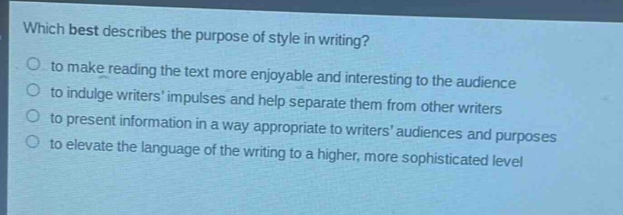 which best describes the purpose of style in writing?\no to make reading the text more enjoyable and interesting to the audience\no to indulge writers impulses and help separate them from other writers\no to present information in a way appropriate to writers audiences and purposes\no to elevate the language of the writing to a higher, more sophisticated level