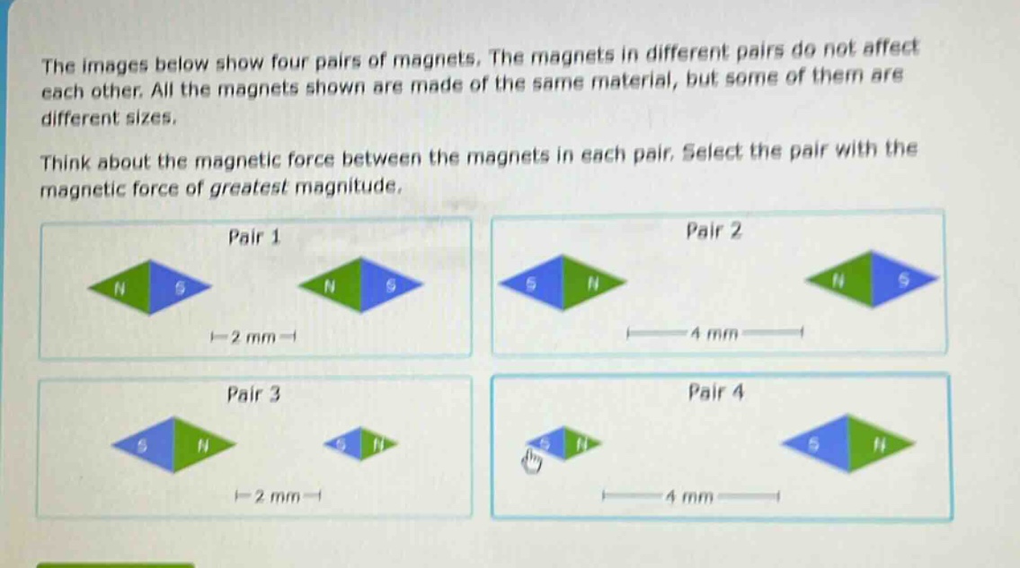 the images below show four pairs of magnets. the magnets in different pairs do not affect each other. all the magnets shown are made of the same material, but some of them are different sizes. think about the magnetic force between the magnets in each pair. select the pair with the magnetic force of greatest magnitude. pair 1 pair 2 pair 3 pair 4