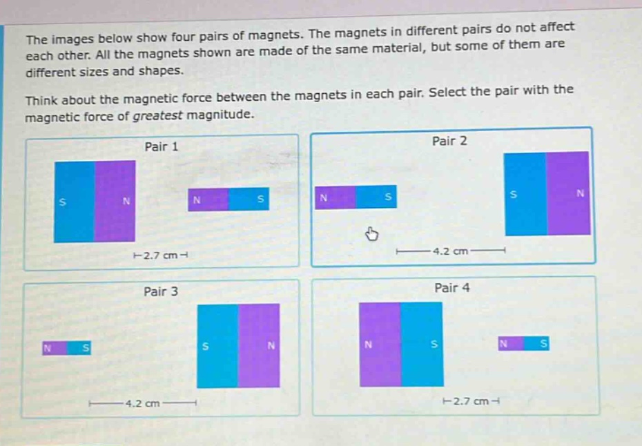 the images below show four pairs of magnets. the magnets in different pairs do not affect each other. all the magnets shown are made of the same material, but some of them are different sizes and shapes. think about the magnetic force between the magnets in each pair. select the pair with the magnetic force of greatest magnitude. pair 1 pair 2 pair 3 pair 4