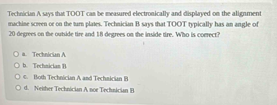 technician a says that toot can be measured electronically and displayed on the alignment machine screen or on the turn plates. technician b says that toot typically has an angle of 20 degrees on the outside tire and 18 degrees on the inside tire. who is correct?\no a. technician a\no b. technician b\no c. both technician a and technician b\no d. neither technician a nor technician b
