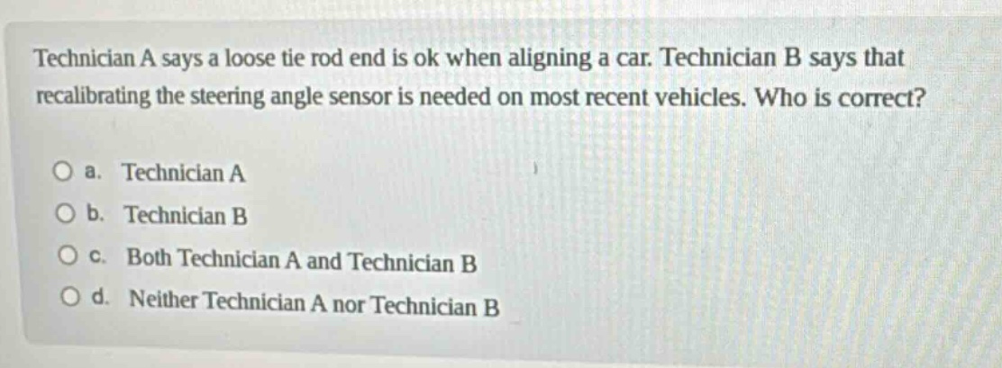 technician a says a loose tie rod end is ok when aligning a car. technician b says that recalibrating the steering angle sensor is needed on most recent vehicles. who is correct?\no a. technician a\no b. technician b\no c. both technician a and technician b\no d. neither technician a nor technician b