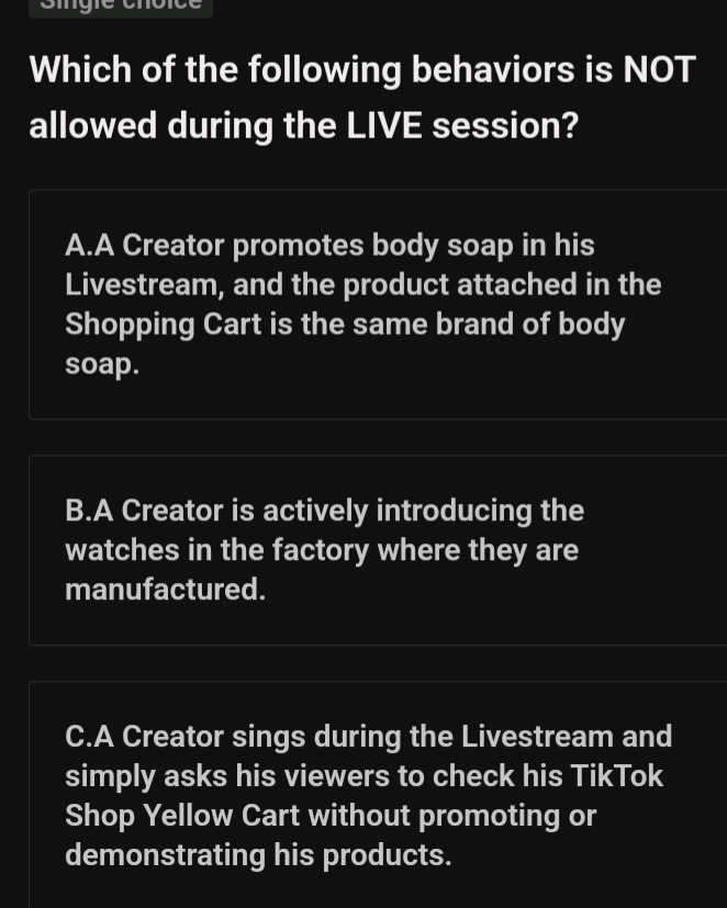 which of the following behaviors is not allowed during the live session?\na.a creator promotes body soap in his livestream, and the product attached in the shopping cart is the same brand of body soap.\nb.a creator is actively introducing the watches in the factory where they are manufactured.\nc.a creator sings during the livestream and simply asks his viewers to check his tiktok shop yellow cart without promoting or demonstrating his products.