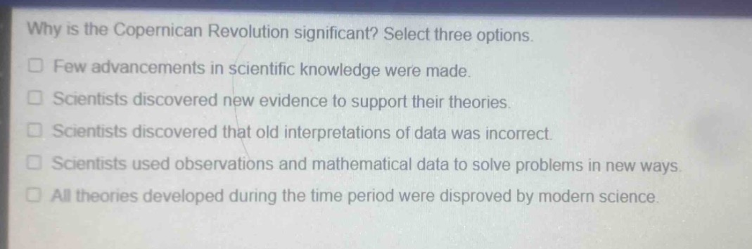 why is the copernican revolution significant? select three options.\nfew advancements in scientific knowledge were made.\nscientists discovered new evidence to support their theories.\nscientists discovered that old interpretations of data was incorrect.\nscientists used observations and mathematical data to solve problems in new ways.\nall theories developed during the time period were disproved by modern science.