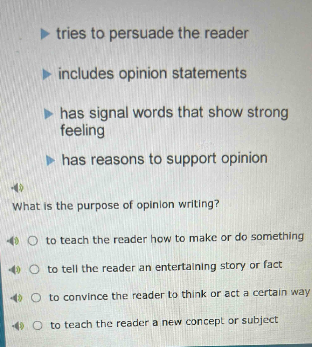 tries to persuade the reader\nincludes opinion statements\nhas signal words that show strong feeling\nhas reasons to support opinion\nwhat is the purpose of opinion writing?\nto teach the reader how to make or do something\nto tell the reader an entertaining story or fact\nto convince the reader to think or act a certain way\nto teach the reader a new concept or subject