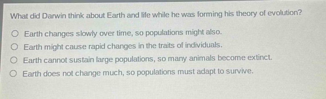 what did darwin think about earth and life while he was forming his theory of evolution?\nearth changes slowly over time, so populations might also.\nearth might cause rapid changes in the traits of individuals.\nearth cannot sustain large populations, so many animals become extinct.\nearth does not change much, so populations must adapt to survive.