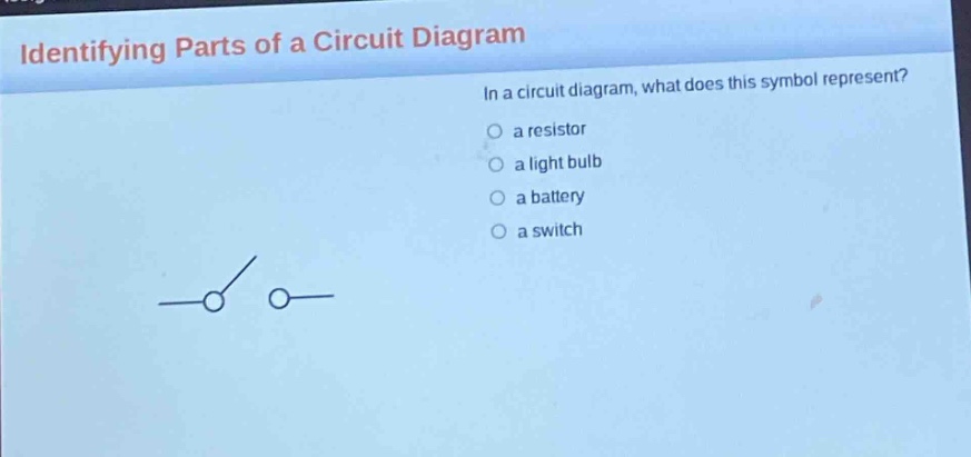 identifying parts of a circuit diagram\nin a circuit diagram, what does this symbol represent?\n○ a resistor\n○ a light bulb\n○ a battery\n○ a switch