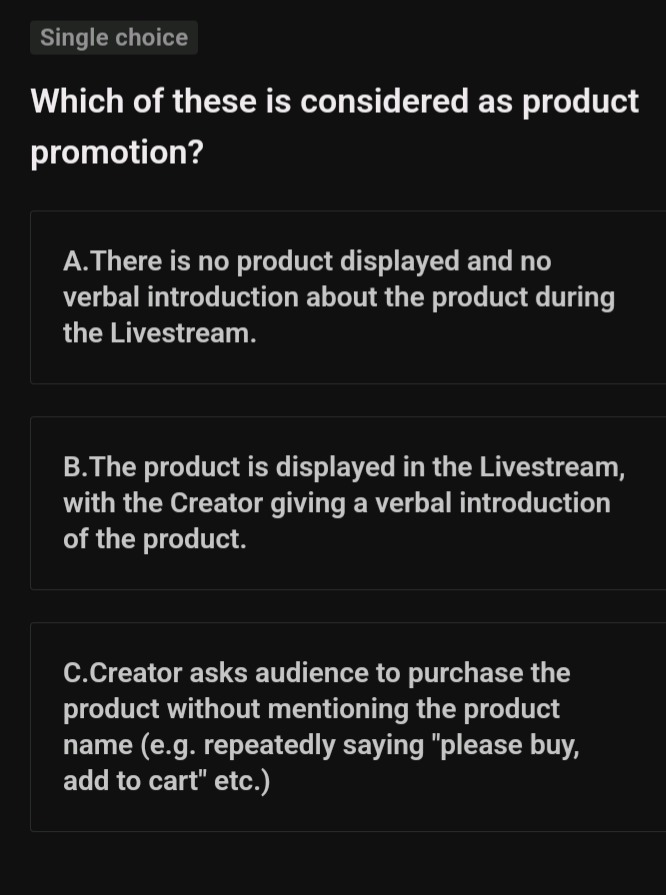 single choice\nwhich of these is considered as product promotion?\na.there is no product displayed and no verbal introduction about the product during the livestream.\nb.the product is displayed in the livestream, with the creator giving a verbal introduction of the product.\nc.creator asks audience to purchase the product without mentioning the product name (e.g. repeatedly saying \please buy, add to cart\ etc.)
