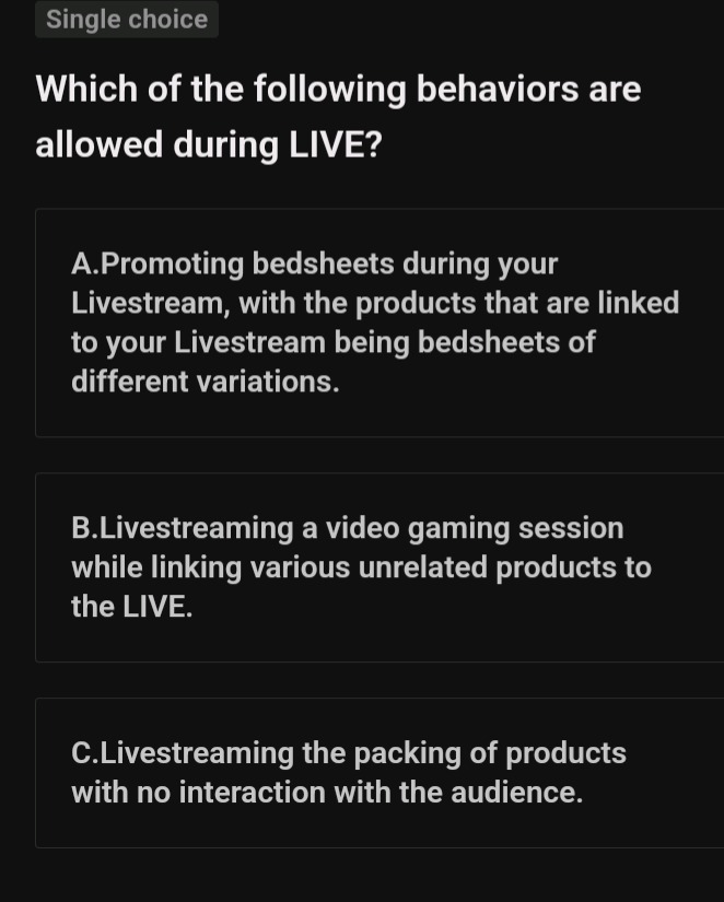 single choice\nwhich of the following behaviors are allowed during live?\na.promoting bedsheets during your livestream, with the products that are linked to your livestream being bedsheets of different variations.\nb.livestreaming a video gaming session while linking various unrelated products to the live.\nc.livestreaming the packing of products with no interaction with the audience.