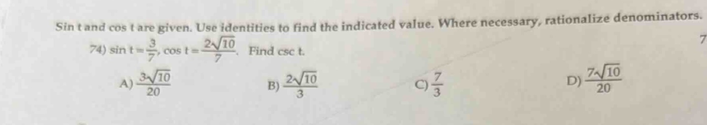 sin t and cos t are given. use identities to find the indicated value. where necessary, rationalize denominators.\n74) \\( \\sin t = \\frac { 3 } { 7 }, \\cos t = \\frac { 2 \\sqrt { 10 } } { 7 } \\). find \\( \\csc t \\).\na) \\( \\frac { 3 \\sqrt { 10 } } { 20 } \\) b) \\( \\frac { 2 \\sqrt { 10 } } { 3 } \\) c) \\( \\frac { 7 } { 3 } \\) d) \\( \\frac { 7 \\sqrt { 10 } } { 20 } \\)