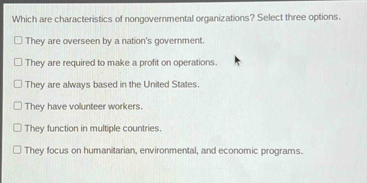 which are characteristics of nongovernmental organizations? select three options. they are overseen by a nations government. they are required to make a profit on operations. they are always based in the united states. they have volunteer workers. they function in multiple countries. they focus on humanitarian, environmental, and economic programs.