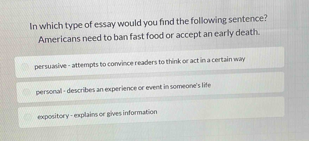 in which type of essay would you find the following sentence? americans need to ban fast food or accept an early death. persuasive - attempts to convince readers to think or act in a certain way personal - describes an experience or event in someones life expository - explains or gives information
