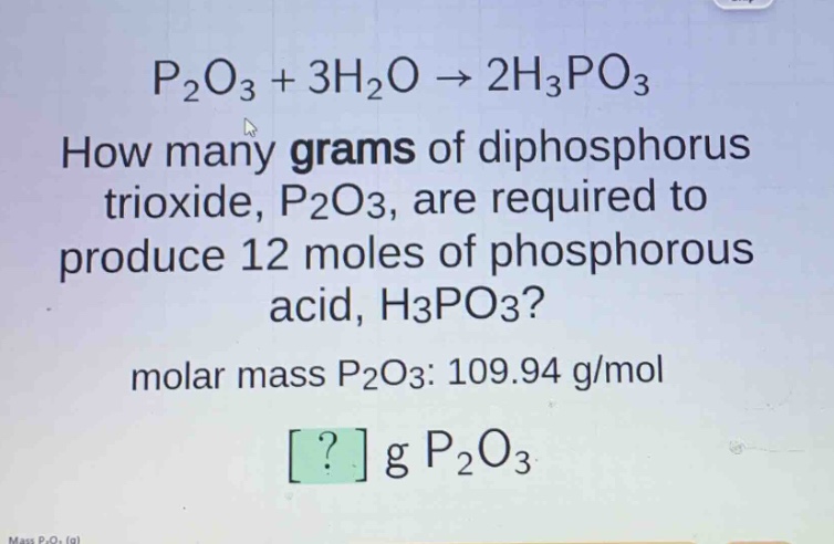 p₂o₃ + 3h₂o → 2h₃po₃\nhow many grams of diphosphorus trioxide, p₂o₃, are required to produce 12 moles of phosphorous acid, h₃po₃?\nmolar mass p₂o₃: 109.94 g/mol\n? g p₂o₃