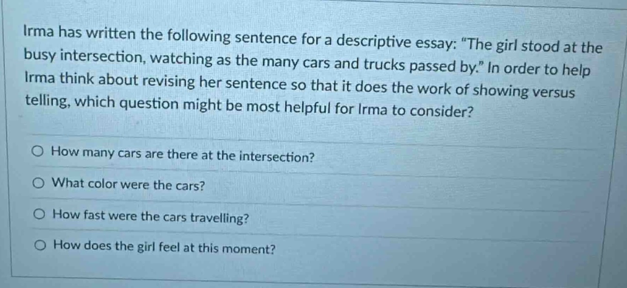 irma has written the following sentence for a descriptive essay: \the girl stood at the busy intersection, watching as the many cars and trucks passed by.\ in order to help irma think about revising her sentence so that it does the work of showing versus telling, which question might be most helpful for irma to consider?\n○ how many cars are there at the intersection?\n○ what color were the cars?\n○ how fast were the cars travelling?\n○ how does the girl feel at this moment?