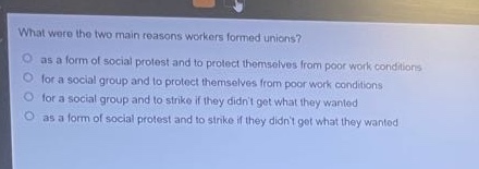 what were the two main reasons workers formed unions?\n as a form of social protest and to protect themselves from poor work conditions\n for a social group and to protect themselves from poor work conditions\n for a social group and to strike if they didnt get what they wanted\n as a form of social protest and to strike if they didnt get what they wanted