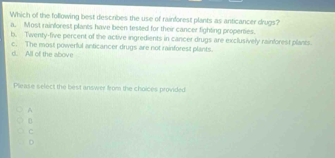 which of the following best describes the use of rainforest plants as anticancer drugs?\na. most rainforest plants have been tested for their cancer fighting properties.\nb. twenty - five percent of the active ingredients in cancer drugs are exclusively rainforest plants.\nc. the most powerful anticancer drugs are not rainforest plants.\nd. all of the above\nplease select the best answer from the choices provided\na\nb\nc\nd