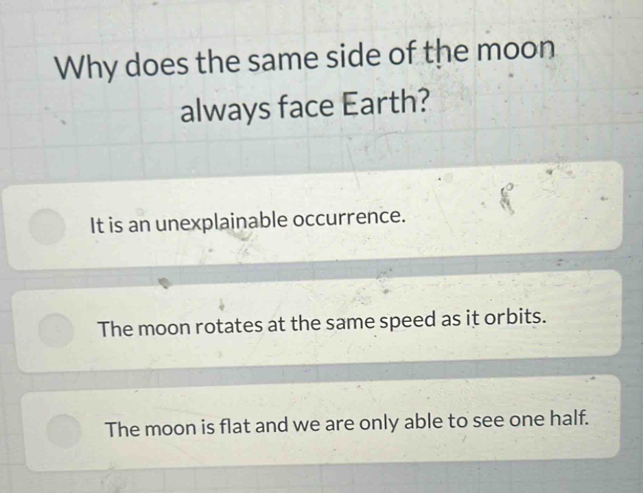 why does the same side of the moon always face earth?\nit is an unexplainable occurrence.\nthe moon rotates at the same speed as it orbits.\nthe moon is flat and we are only able to see one half.