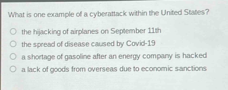 what is one example of a cyberattack within the united states?\nthe hijacking of airplanes on september 11th\nthe spread of disease caused by covid - 19\na shortage of gasoline after an energy company is hacked\na lack of goods from overseas due to economic sanctions
