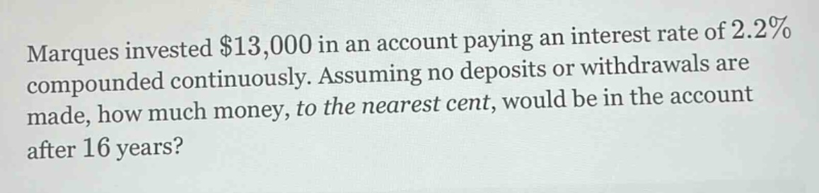 marques invested $13,000 in an account paying an interest rate of 2.2% compounded continuously. assuming no deposits or withdrawals are made, how much money, to the nearest cent, would be in the account after 16 years?