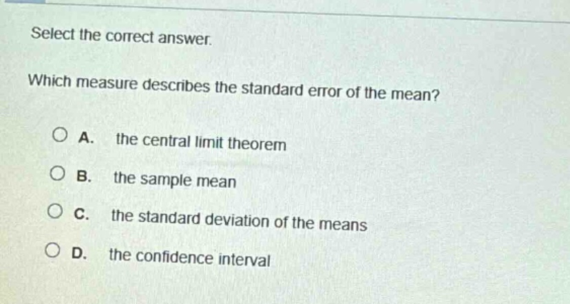 select the correct answer. which measure describes the standard error of the mean? a. the central limit theorem b. the sample mean c. the standard deviation of the means d. the confidence interval