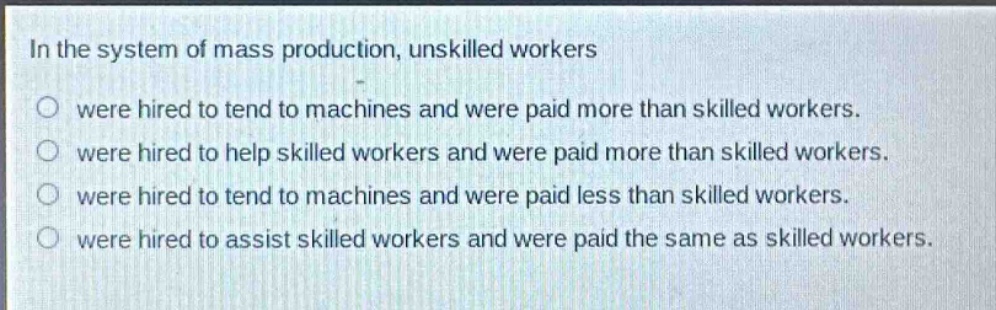 in the system of mass production, unskilled workers\no were hired to tend to machines and were paid more than skilled workers.\no were hired to help skilled workers and were paid more than skilled workers.\no were hired to tend to machines and were paid less than skilled workers.\no were hired to assist skilled workers and were paid the same as skilled workers.