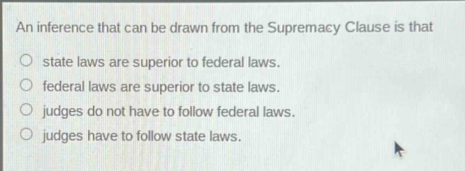 an inference that can be drawn from the supremacy clause is that\nstate laws are superior to federal laws.\nfederal laws are superior to state laws.\njudges do not have to follow federal laws.\njudges have to follow state laws.