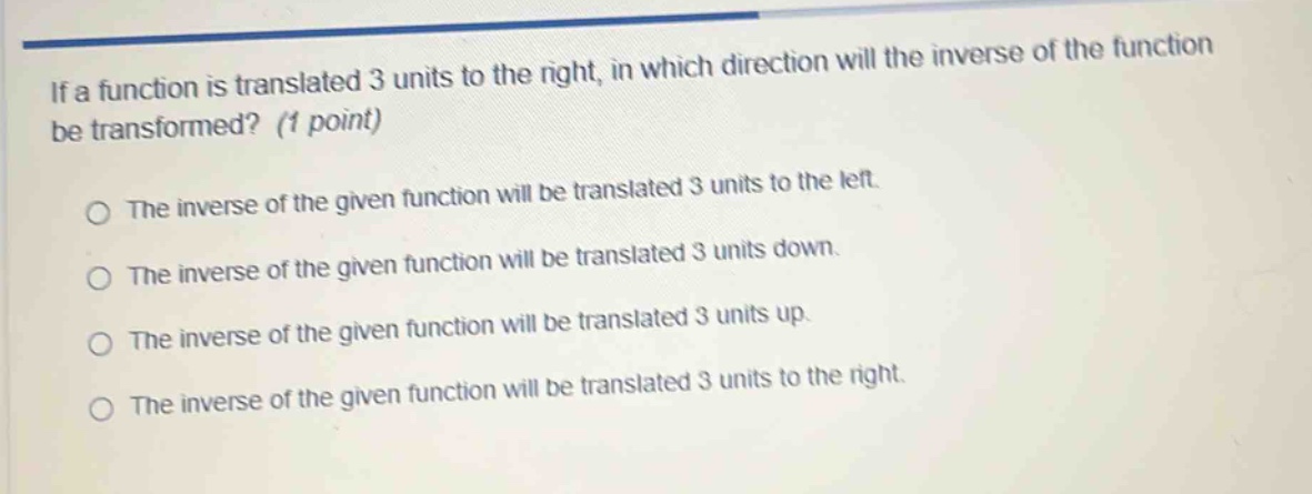 if a function is translated 3 units to the right, in which direction will the inverse of the function be transformed? (1 point)\nthe inverse of the given function will be translated 3 units to the left.\nthe inverse of the given function will be translated 3 units down.\nthe inverse of the given function will be translated 3 units up.\nthe inverse of the given function will be translated 3 units to the right.