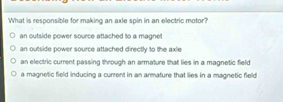 what is responsible for making an axle spin in an electric motor?\no an outside power source attached to a magnet\no an outside power source attached directly to the axle\no an electric current passing through an armature that lies in a magnetic field\no a magnetic field inducing a current in an armature that lies in a magnetic field