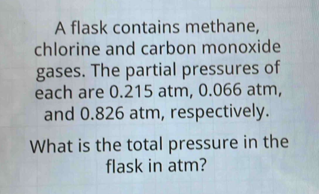 a flask contains methane, chlorine and carbon monoxide gases. the partial pressures of each are 0.215 atm, 0.066 atm, and 0.826 atm, respectively. what is the total pressure in the flask in atm?