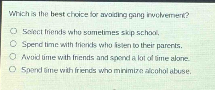 which is the best choice for avoiding gang involvement?\nselect friends who sometimes skip school.\nspend time with friends who listen to their parents.\navoid time with friends and spend a lot of time alone.\nspend time with friends who minimize alcohol abuse.