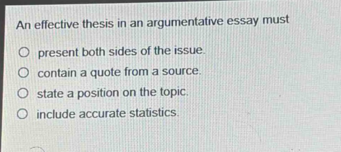 an effective thesis in an argumentative essay must\npresent both sides of the issue.\ncontain a quote from a source.\nstate a position on the topic.\ninclude accurate statistics.