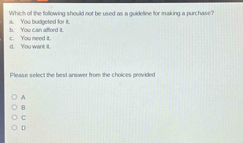 which of the following should not be used as a guideline for making a purchase?\na. you budgeted for it.\nb. you can afford it.\nc. you need it.\nd. you want it.\nplease select the best answer from the choices provided\na\nb\nc\nd
