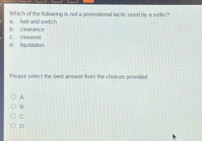 which of the following is not a promotional tactic used by a seller?\na. bait and switch\nb. clearance\nc. closeout\nd. liquidation\nplease select the best answer from the choices provided\na\nb\nc\nd