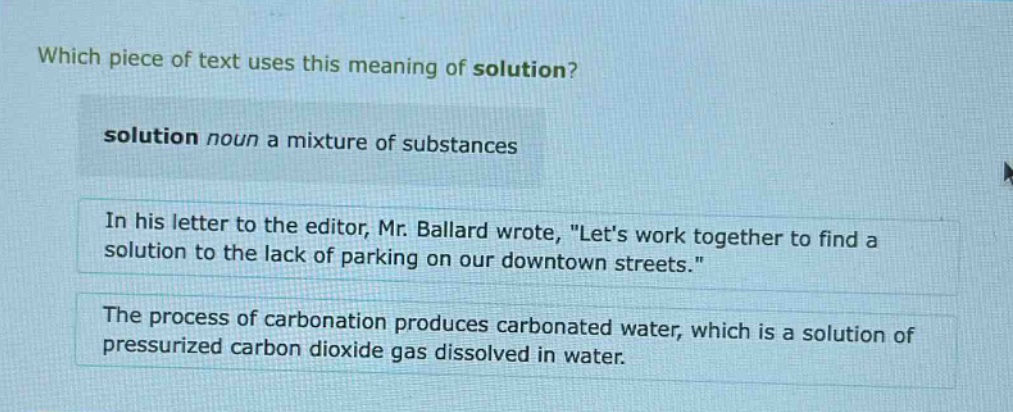 which piece of text uses this meaning of solution?\nsolution noun a mixture of substances\nin his letter to the editor, mr. ballard wrote, \lets work together to find a solution to the lack of parking on our downtown streets.\\nthe process of carbonation produces carbonated water, which is a solution of pressurized carbon dioxide gas dissolved in water.