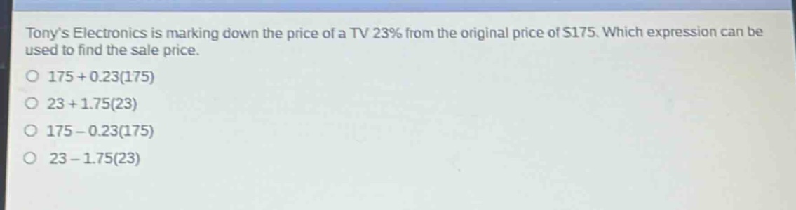 tonys electronics is marking down the price of a tv 23% from the original price of $175. which expression can be used to find the sale price.\n175 + 0.23(175)\n23 + 1.75(23)\n175 - 0.23(175)\n23 - 1.75(23)
