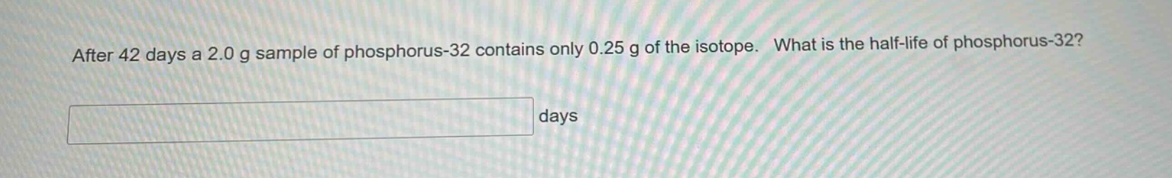 after 42 days a 2.0 g sample of phosphorus - 32 contains only 0.25 g of the isotope. what is the half - life of phosphorus - 32? days