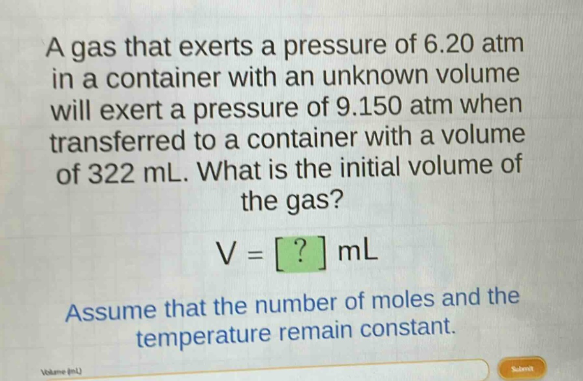 a gas that exerts a pressure of 6.20 atm in a container with an unknown volume will exert a pressure of 9.150 atm when transferred to a container with a volume of 322 ml. what is the initial volume of the gas?\nv = ? ml\nassume that the number of moles and the temperature remain constant.