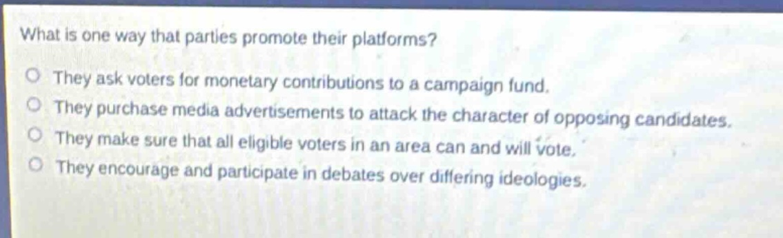 what is one way that parties promote their platforms?\no they ask voters for monetary contributions to a campaign fund.\no they purchase media advertisements to attack the character of opposing candidates.\no they make sure that all eligible voters in an area can and will vote.\no they encourage and participate in debates over differing ideologies.