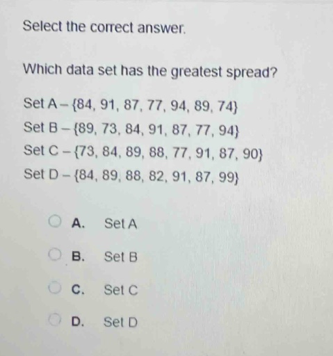 select the correct answer.\nwhich data set has the greatest spread?\nset a - {84, 91, 87, 77, 94, 89, 74}\nset b - {89, 73, 84, 91, 87, 77, 94}\nset c - {73, 84, 89, 88, 77, 91, 87, 90}\nset d - {84, 89, 88, 82, 91, 87, 99}\na. set a\nb. set b\nc. set c\nd. set d
