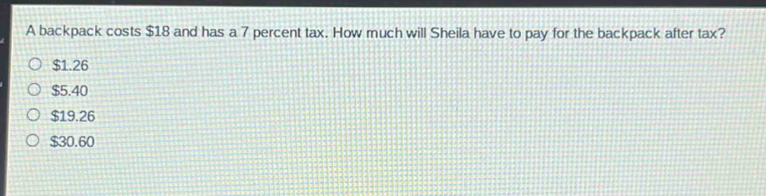 a backpack costs $18 and has a 7 percent tax. how much will sheila have to pay for the backpack after tax?\n$1.26\n$5.40\n$19.26\n$30.60