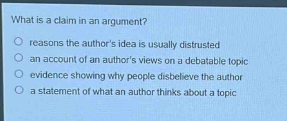 what is a claim in an argument?\nreasons the authors idea is usually distrusted\nan account of an authors views on a debatable topic\nevidence showing why people disbelieve the author\na statement of what an author thinks about a topic